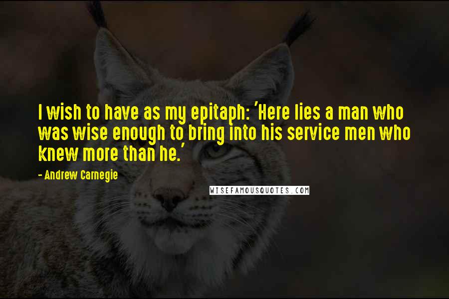 Andrew Carnegie quotes: I wish to have as my epitaph: 'Here lies a man who was wise enough to bring into his service men who knew more than he.'