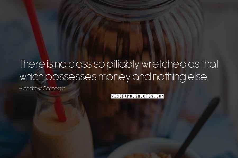 Andrew Carnegie quotes: There is no class so pitiably wretched as that which possesses money and nothing else.