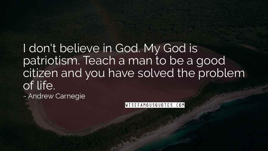 Andrew Carnegie quotes: I don't believe in God. My God is patriotism. Teach a man to be a good citizen and you have solved the problem of life.