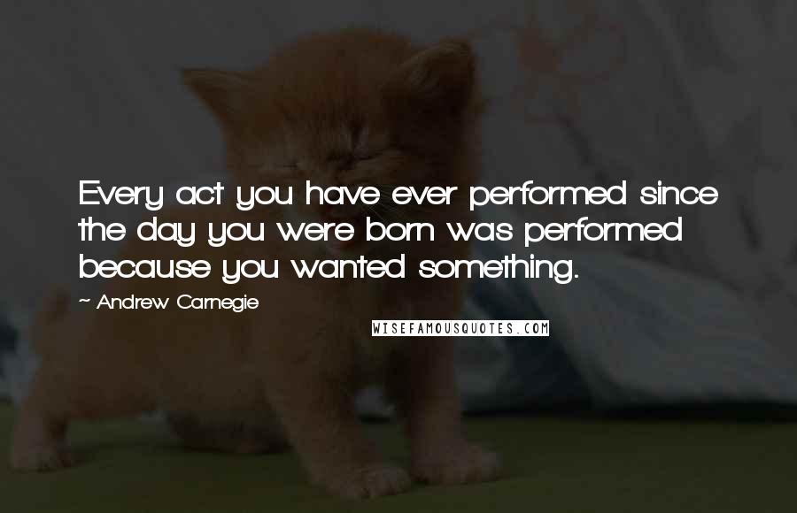 Andrew Carnegie quotes: Every act you have ever performed since the day you were born was performed because you wanted something.