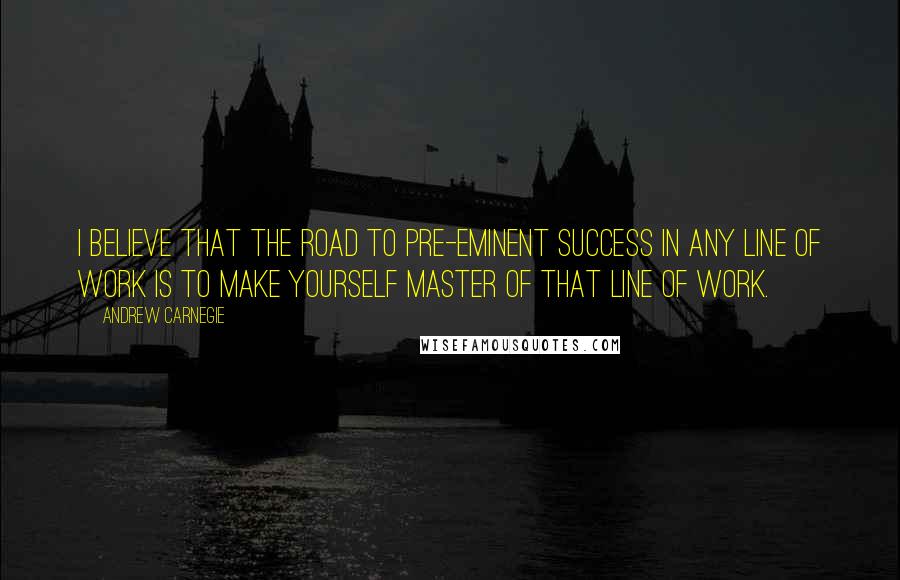 Andrew Carnegie quotes: I believe that the road to pre-eminent success in any line of work is to make yourself master of that line of work.