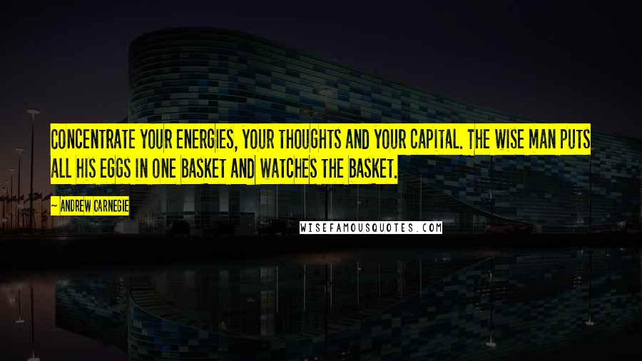 Andrew Carnegie quotes: Concentrate your energies, your thoughts and your capital. The wise man puts all his eggs in one basket and watches the basket.