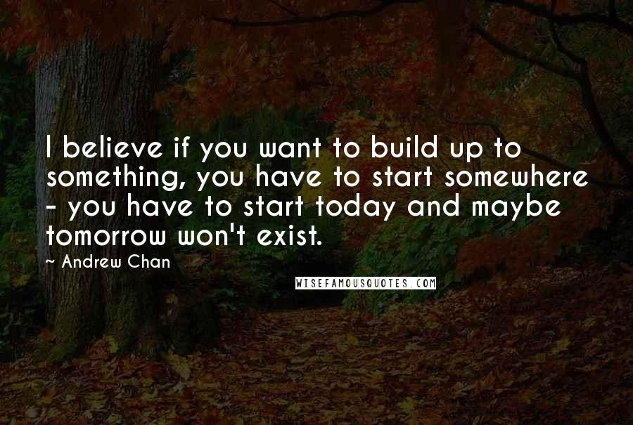 Andrew Chan quotes: I believe if you want to build up to something, you have to start somewhere - you have to start today and maybe tomorrow won't exist.