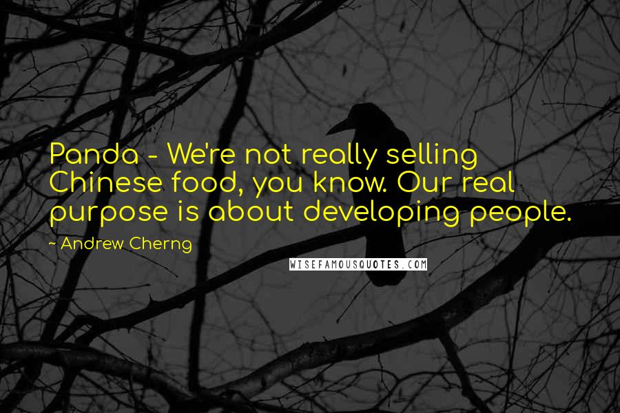 Andrew Cherng quotes: Panda - We're not really selling Chinese food, you know. Our real purpose is about developing people. Andrew Cherng quotes: Panda - We're not really selling Chinese food, you know. Our real purpose is about developing people.