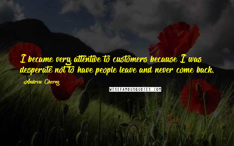 Andrew Cherng quotes: I became very attentive to customers because I was desperate not to have people leave and never come back. Andrew Cherng quotes: I became very attentive to customers because I was desperate not to have people leave and never come back.