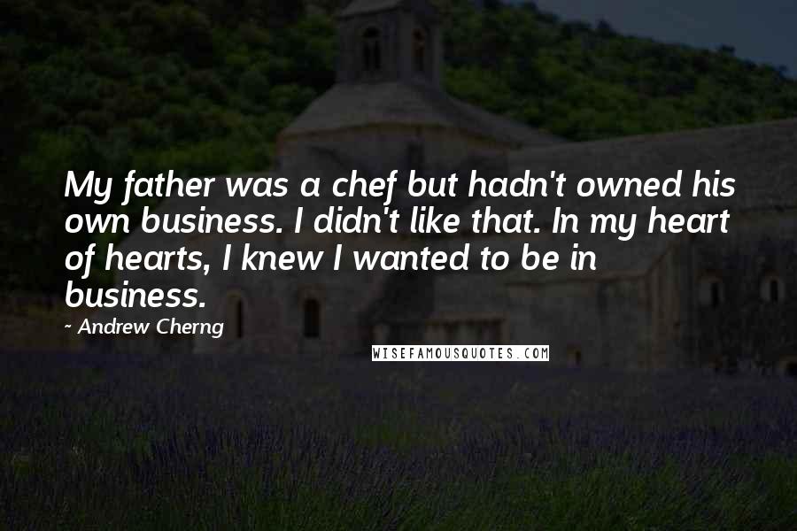 Andrew Cherng quotes: My father was a chef but hadn't owned his own business. I didn't like that. In my heart of hearts, I knew I wanted to be in business. Andrew Cherng quotes: My father was a chef but hadn't owned his own business. I didn't like that. In my heart of hearts, I knew I wanted to be in business.