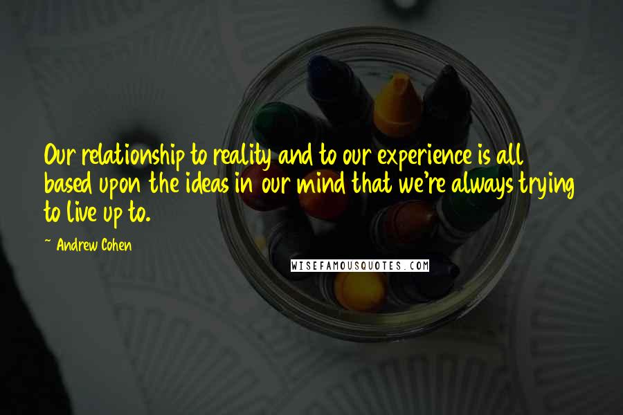 Andrew Cohen quotes: Our relationship to reality and to our experience is all based upon the ideas in our mind that we're always trying to live up to.