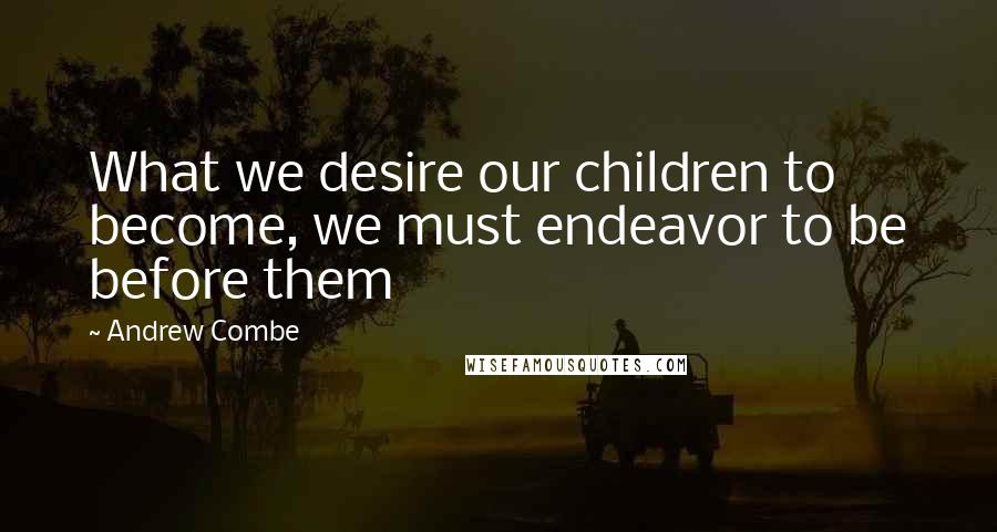 Andrew Combe quotes: What we desire our children to become, we must endeavor to be before them