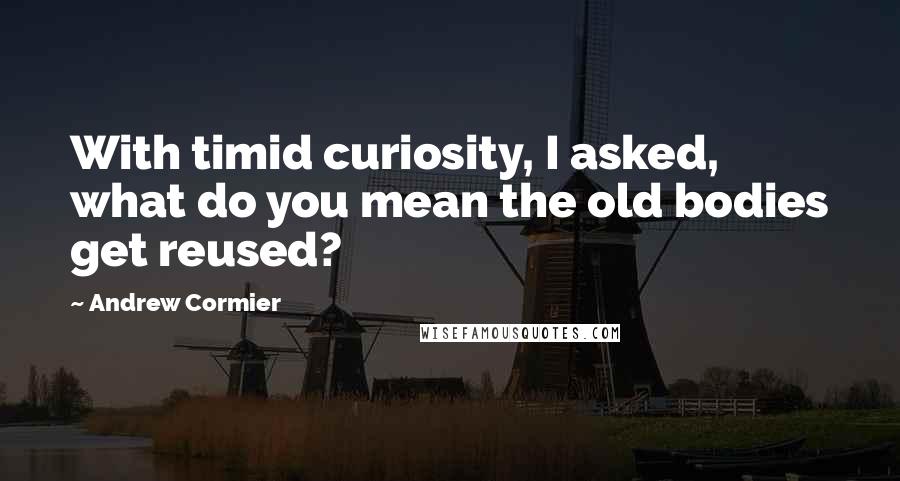 Andrew Cormier quotes: With timid curiosity, I asked, what do you mean the old bodies get reused?