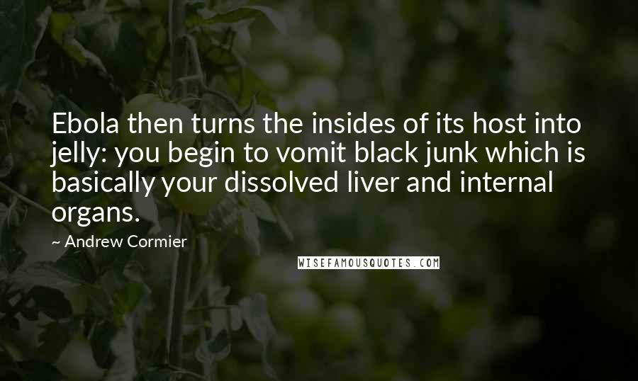 Andrew Cormier quotes: Ebola then turns the insides of its host into jelly: you begin to vomit black junk which is basically your dissolved liver and internal organs. Andrew Cormier quotes: Ebola then turns the insides of its host into jelly: you begin to vomit black junk which is basically your dissolved liver and internal organs.