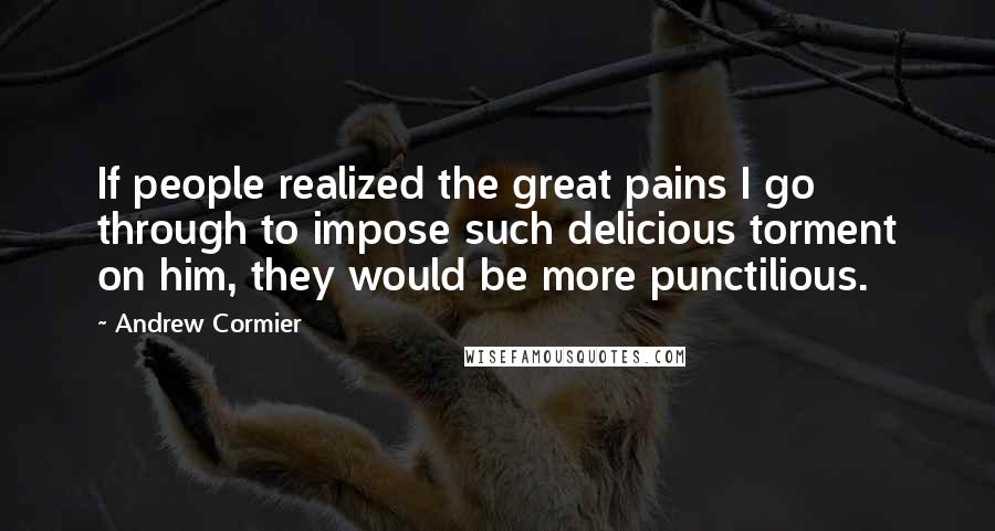 Andrew Cormier quotes: If people realized the great pains I go through to impose such delicious torment on him, they would be more punctilious. Andrew Cormier quotes: If people realized the great pains I go through to impose such delicious torment on him, they would be more punctilious.