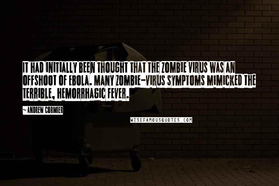 Andrew Cormier quotes: It had initially been thought that the zombie virus was an offshoot of Ebola. Many zombie-virus symptoms mimicked the terrible, hemorrhagic fever. Andrew Cormier quotes: It had initially been thought that the zombie virus was an offshoot of Ebola. Many zombie-virus symptoms mimicked the terrible, hemorrhagic fever.