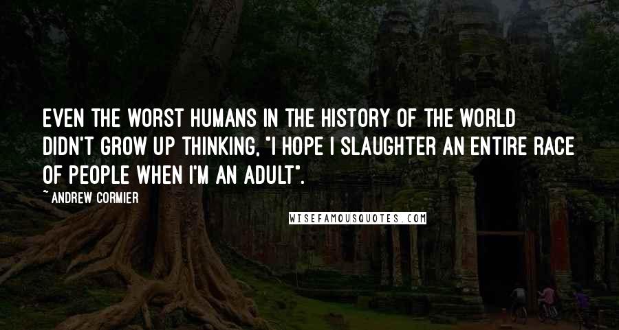 Andrew Cormier quotes: Even the worst humans in the history of the world didn't grow up thinking, "I hope I slaughter an entire race of people when I'm an adult". Andrew Cormier quotes: Even the worst humans in the history of the world didn't grow up thinking, "I hope I slaughter an entire race of people when I'm an adult".
