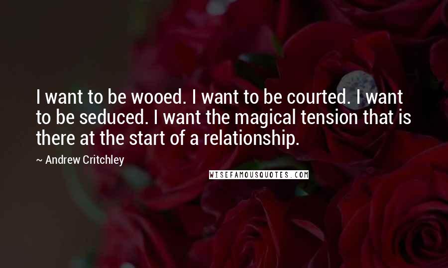 Andrew Critchley quotes: I want to be wooed. I want to be courted. I want to be seduced. I want the magical tension that is there at the start of a relationship.