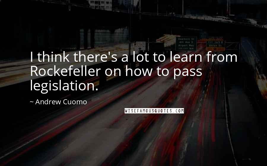 Andrew Cuomo quotes: I think there's a lot to learn from Rockefeller on how to pass legislation.