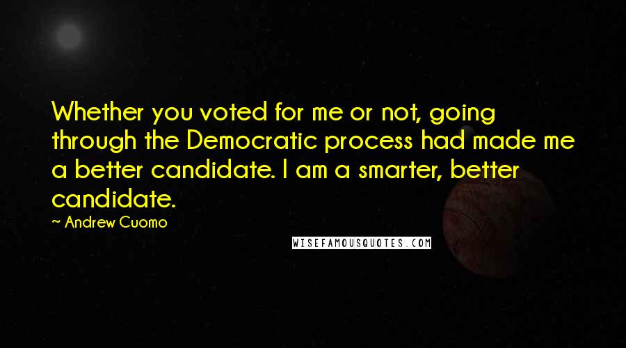 Andrew Cuomo quotes: Whether you voted for me or not, going through the Democratic process had made me a better candidate. I am a smarter, better candidate.