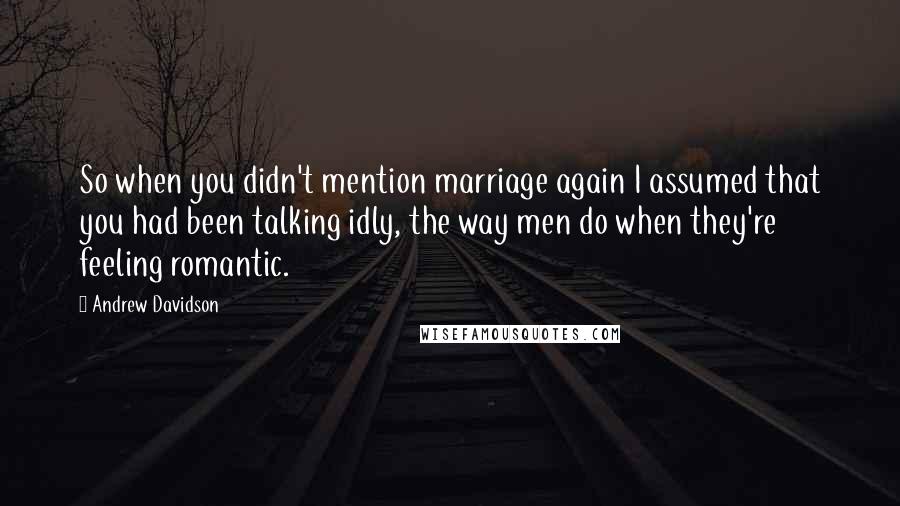 Andrew Davidson quotes: So when you didn't mention marriage again I assumed that you had been talking idly, the way men do when they're feeling romantic.