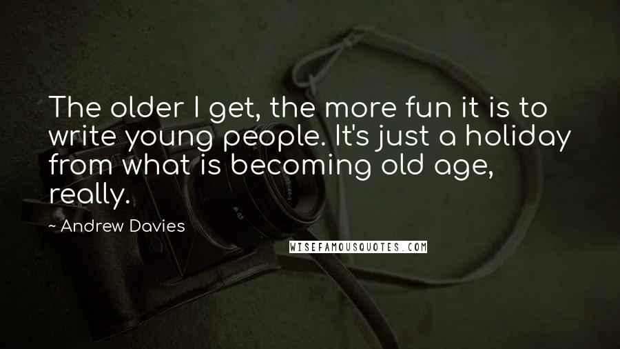 Andrew Davies quotes: The older I get, the more fun it is to write young people. It's just a holiday from what is becoming old age, really.