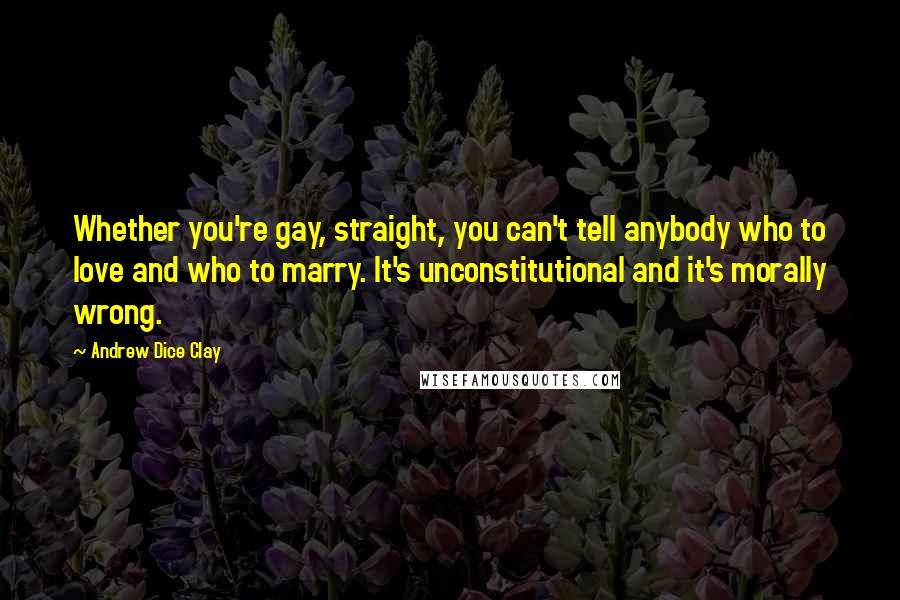 Andrew Dice Clay quotes: Whether you're gay, straight, you can't tell anybody who to love and who to marry. It's unconstitutional and it's morally wrong. Andrew Dice Clay quotes: Whether you're gay, straight, you can't tell anybody who to love and who to marry. It's unconstitutional and it's morally wrong.