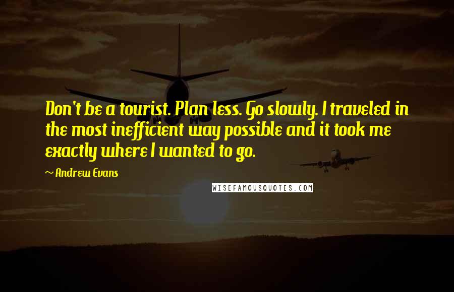 Andrew Evans quotes: Don't be a tourist. Plan less. Go slowly. I traveled in the most inefficient way possible and it took me exactly where I wanted to go. Andrew Evans quotes: Don't be a tourist. Plan less. Go slowly. I traveled in the most inefficient way possible and it took me exactly where I wanted to go.