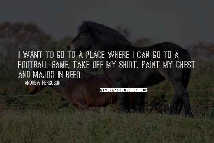 Andrew Ferguson quotes: I want to go to a place where I can go to a football game, take off my shirt, paint my chest and major in beer. Andrew Ferguson quotes: I want to go to a place where I can go to a football game, take off my shirt, paint my chest and major in beer.
