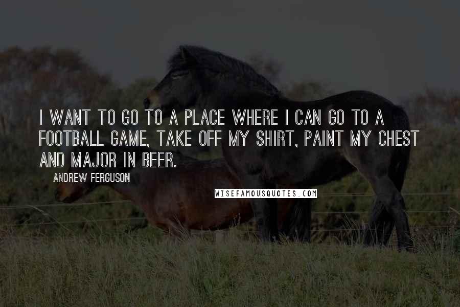 Andrew Ferguson quotes: I want to go to a place where I can go to a football game, take off my shirt, paint my chest and major in beer.