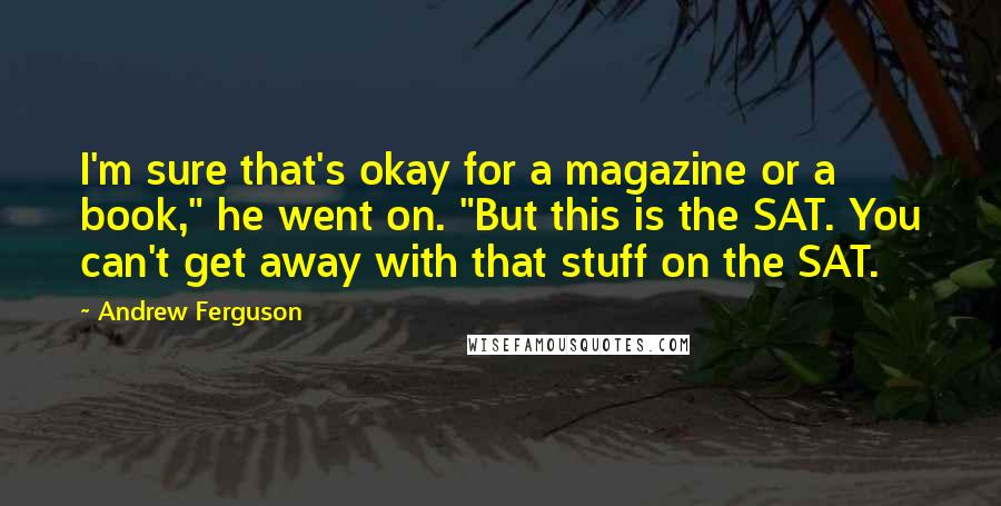 Andrew Ferguson quotes: I'm sure that's okay for a magazine or a book," he went on. "But this is the SAT. You can't get away with that stuff on the SAT. Andrew Ferguson quotes: I'm sure that's okay for a magazine or a book," he went on. "But this is the SAT. You can't get away with that stuff on the SAT.