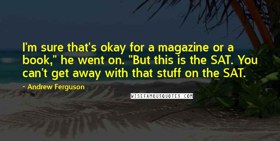 Andrew Ferguson quotes: I'm sure that's okay for a magazine or a book," he went on. "But this is the SAT. You can't get away with that stuff on the SAT.