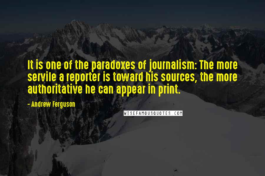 Andrew Ferguson quotes: It is one of the paradoxes of journalism: The more servile a reporter is toward his sources, the more authoritative he can appear in print. Andrew Ferguson quotes: It is one of the paradoxes of journalism: The more servile a reporter is toward his sources, the more authoritative he can appear in print.