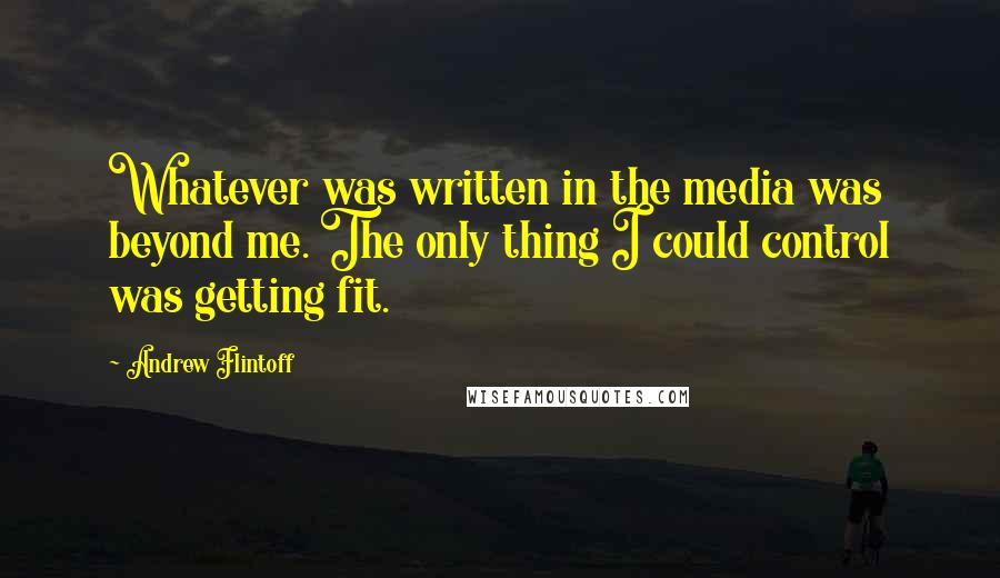 Andrew Flintoff quotes: Whatever was written in the media was beyond me. The only thing I could control was getting fit.