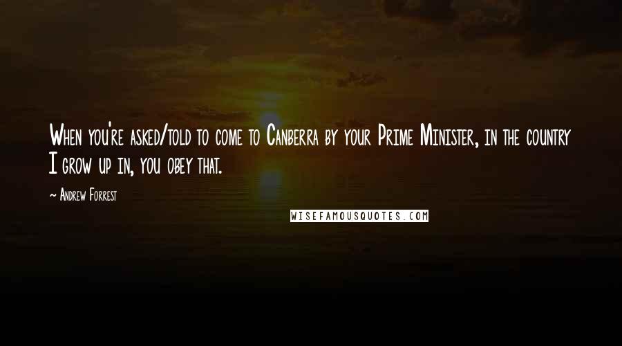Andrew Forrest quotes: When you're asked/told to come to Canberra by your Prime Minister, in the country I grow up in, you obey that.