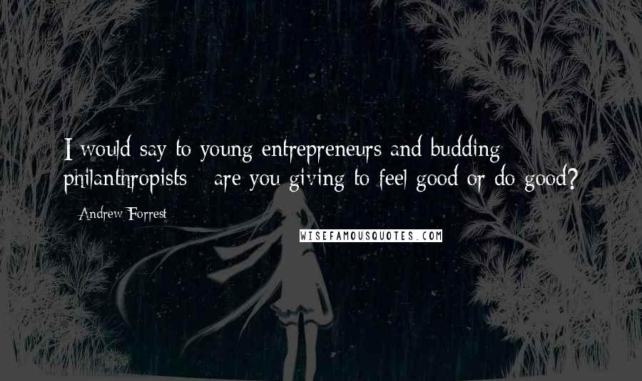 Andrew Forrest quotes: I would say to young entrepreneurs and budding philanthropists - are you giving to feel good or do good? Andrew Forrest quotes: I would say to young entrepreneurs and budding philanthropists - are you giving to feel good or do good?
