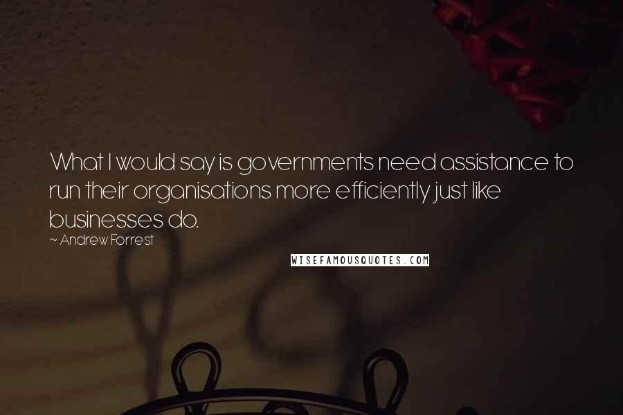 Andrew Forrest quotes: What I would say is governments need assistance to run their organisations more efficiently just like businesses do.