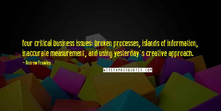 Andrew Frawley quotes: four critical business issues: broken processes, islands of information, inaccurate measurement, and using yesterday's creative approach.