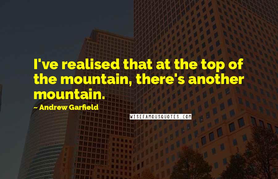 Andrew Garfield quotes: I've realised that at the top of the mountain, there's another mountain.