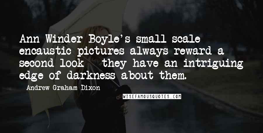 Andrew Graham-Dixon quotes: Ann Winder-Boyle's small-scale encaustic pictures always reward a second look - they have an intriguing edge of darkness about them. Andrew Graham-Dixon quotes: Ann Winder-Boyle's small-scale encaustic pictures always reward a second look - they have an intriguing edge of darkness about them.