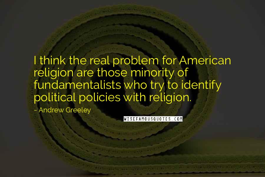 Andrew Greeley quotes: I think the real problem for American religion are those minority of fundamentalists who try to identify political policies with religion.