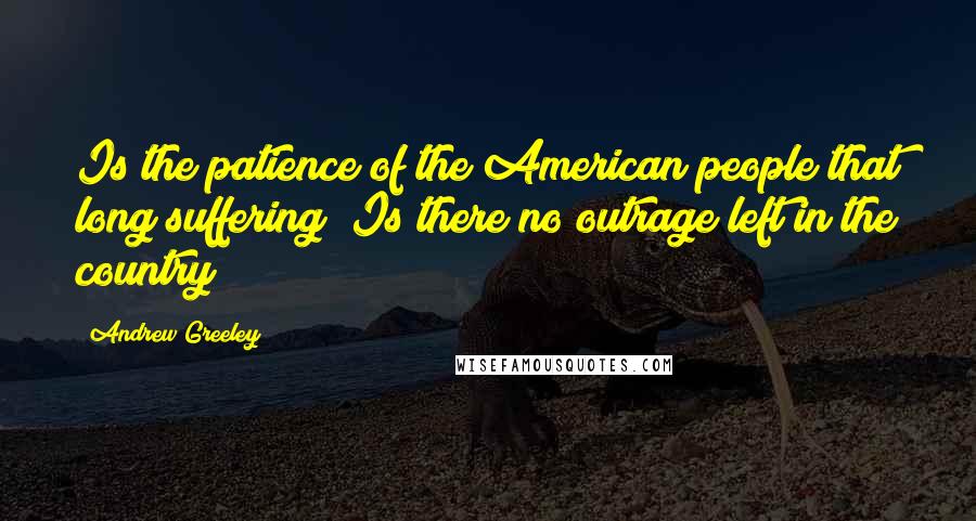 Andrew Greeley quotes: Is the patience of the American people that long suffering? Is there no outrage left in the country?