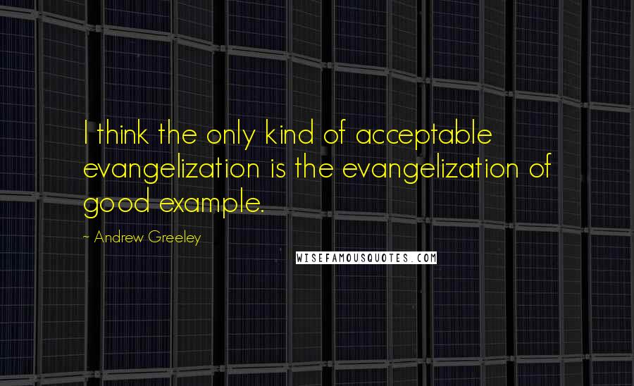 Andrew Greeley quotes: I think the only kind of acceptable evangelization is the evangelization of good example.