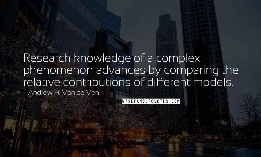 Andrew H. Van De Ven quotes: Research knowledge of a complex phenomenon advances by comparing the relative contributions of different models.