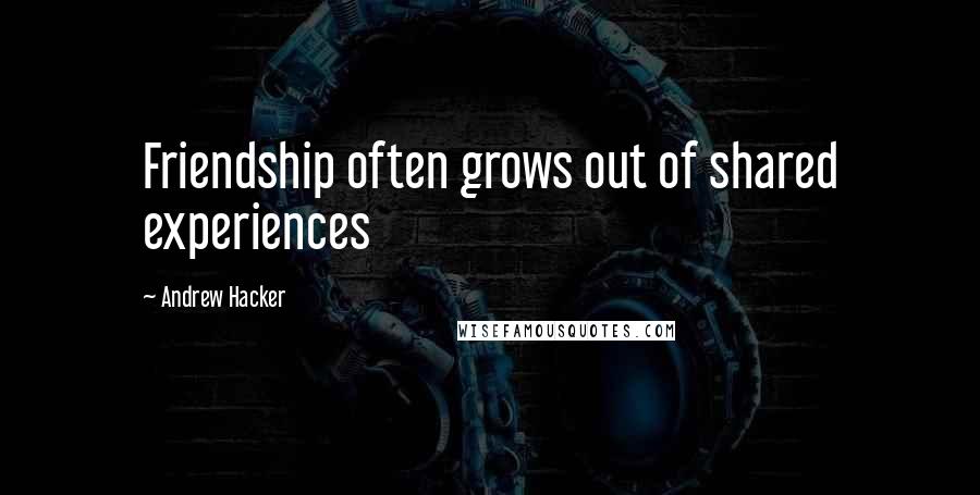 Andrew Hacker quotes: Friendship often grows out of shared experiences