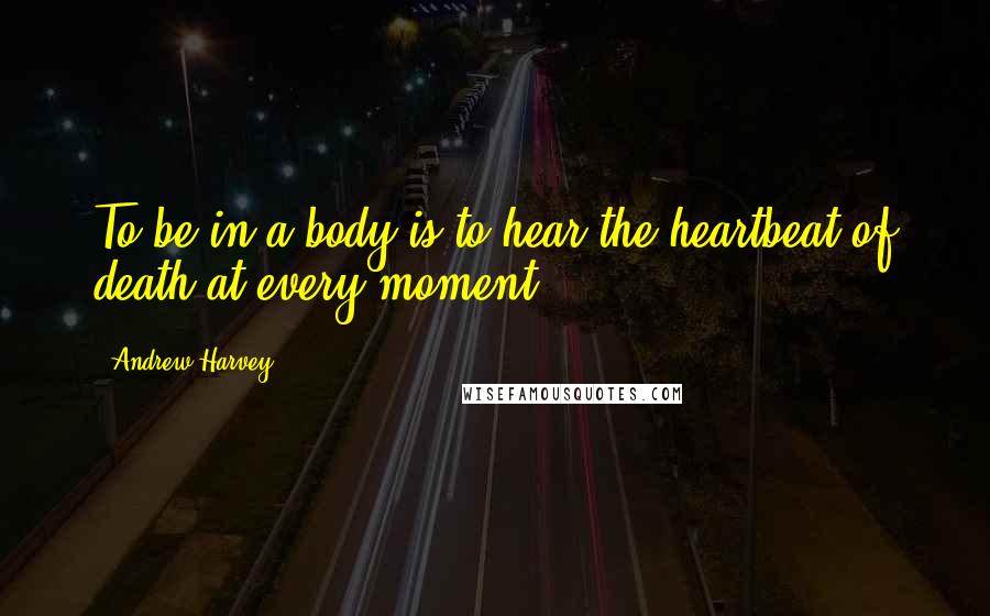 Andrew Harvey quotes: To be in a body is to hear the heartbeat of death at every moment.