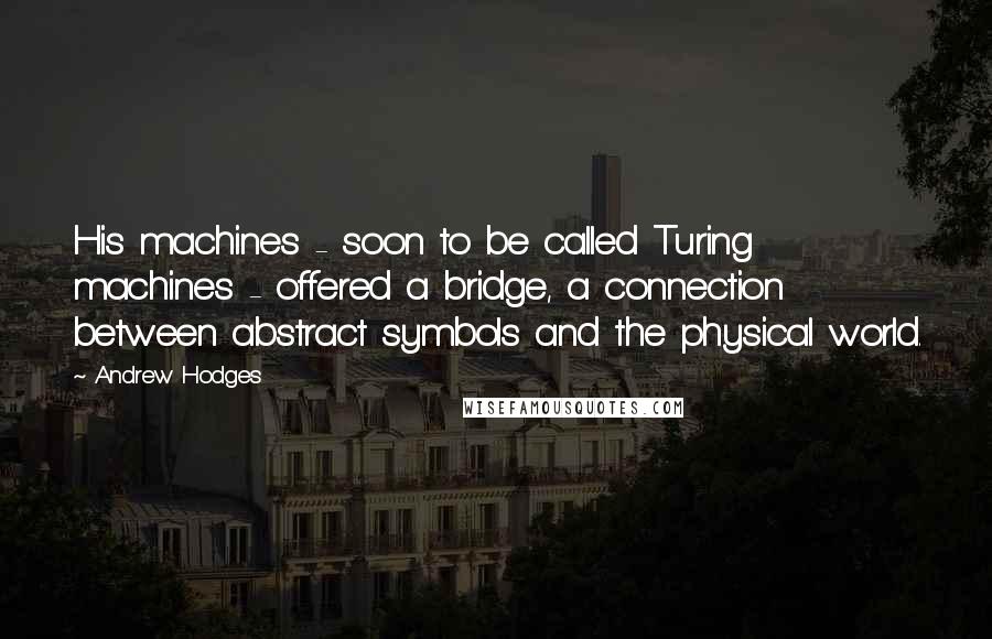 Andrew Hodges quotes: His machines - soon to be called Turing machines - offered a bridge, a connection between abstract symbols and the physical world. Andrew Hodges quotes: His machines - soon to be called Turing machines - offered a bridge, a connection between abstract symbols and the physical world.