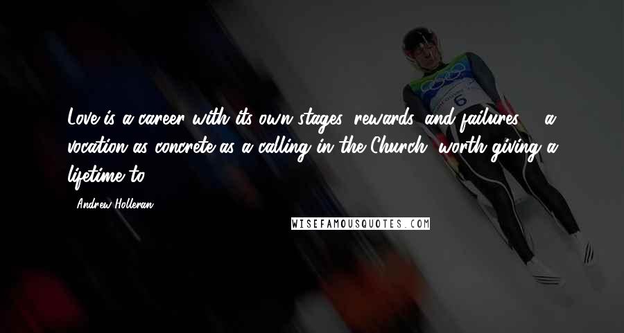 Andrew Holleran quotes: Love is a career with its own stages, rewards, and failures ... a vocation as concrete as a calling in the Church, worth giving a lifetime to. Andrew Holleran quotes: Love is a career with its own stages, rewards, and failures ... a vocation as concrete as a calling in the Church, worth giving a lifetime to.