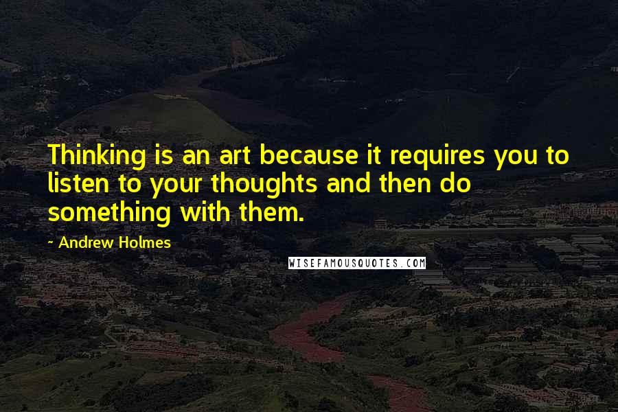 Andrew Holmes quotes: Thinking is an art because it requires you to listen to your thoughts and then do something with them.