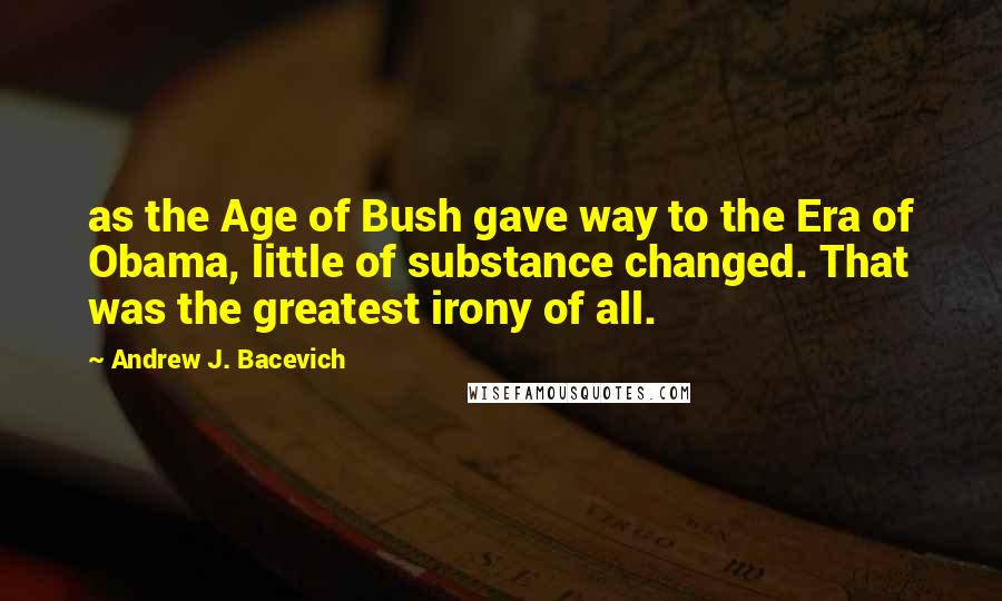 Andrew J. Bacevich quotes: as the Age of Bush gave way to the Era of Obama, little of substance changed. That was the greatest irony of all.