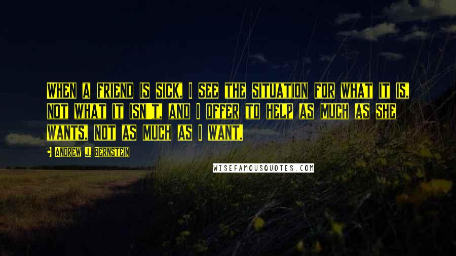 Andrew J. Bernstein quotes: When a friend is sick, I see the situation for what it is, not what it isn't, and I offer to help as much as she wants, not as much