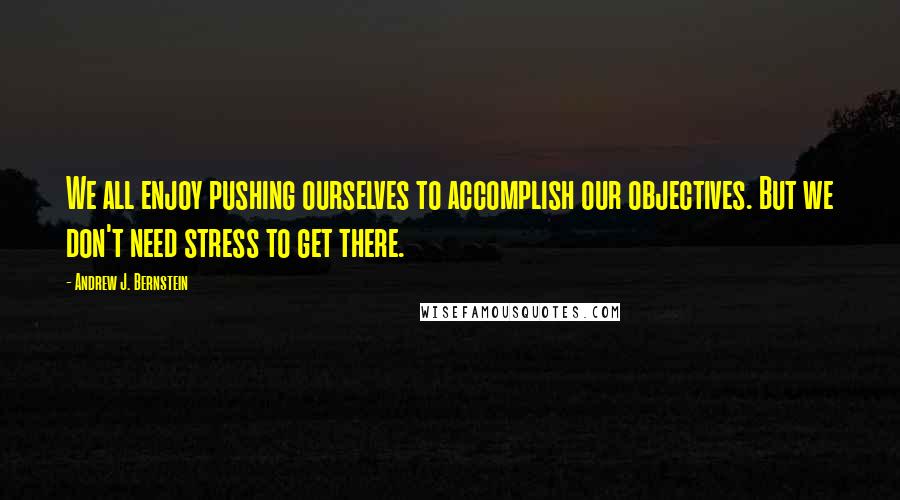 Andrew J. Bernstein quotes: We all enjoy pushing ourselves to accomplish our objectives. But we don't need stress to get there.