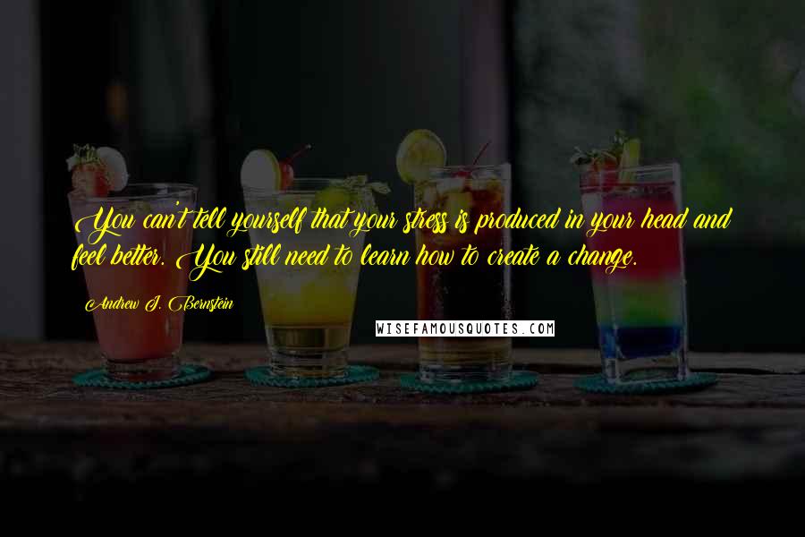 Andrew J. Bernstein quotes: You can't tell yourself that your stress is produced in your head and feel better. You still need to learn how to create a change.