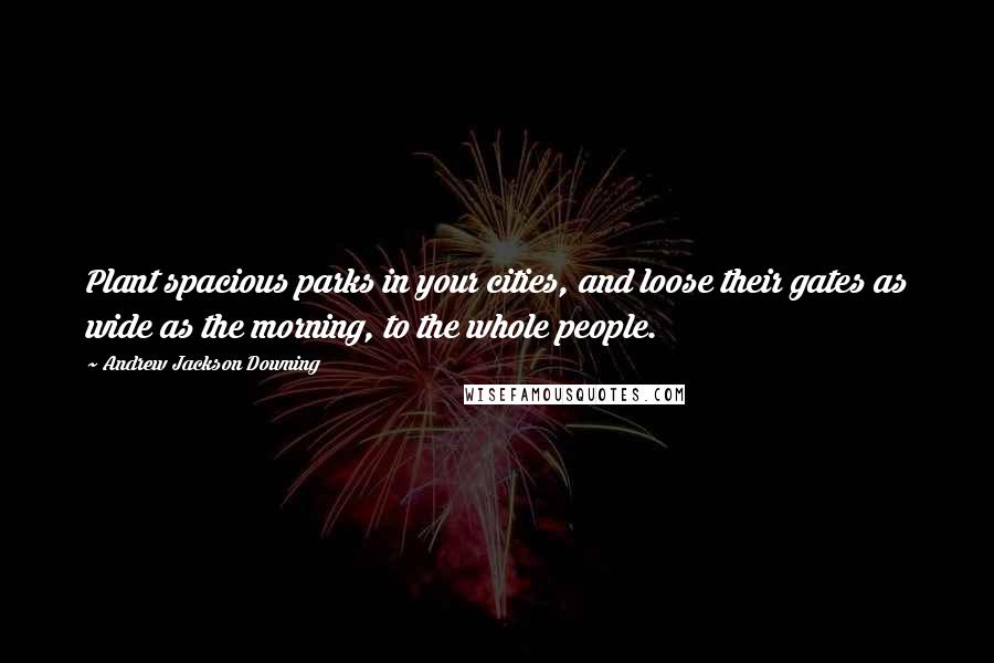 Andrew Jackson Downing quotes: Plant spacious parks in your cities, and loose their gates as wide as the morning, to the whole people.